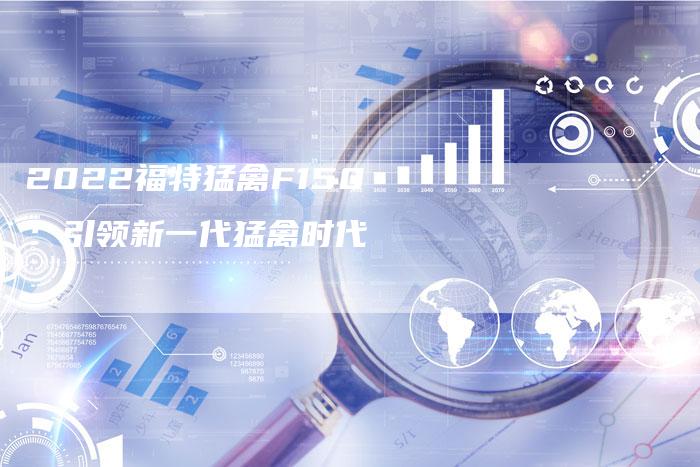 2022福特猛禽F150:引领新一代猛禽时代-新时代汽车网