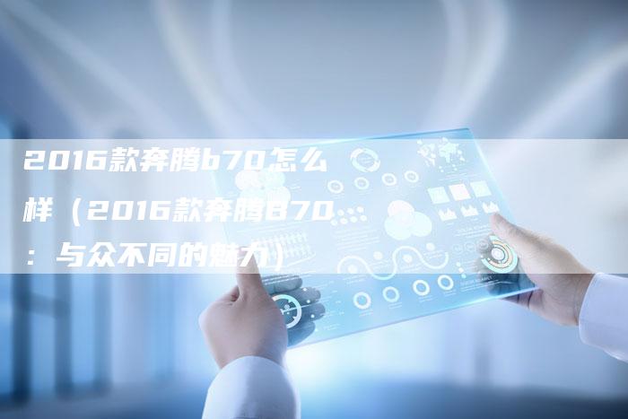 2016款奔腾b70怎么样(2016款奔腾B70:与众不同的魅力)-新时代汽车网