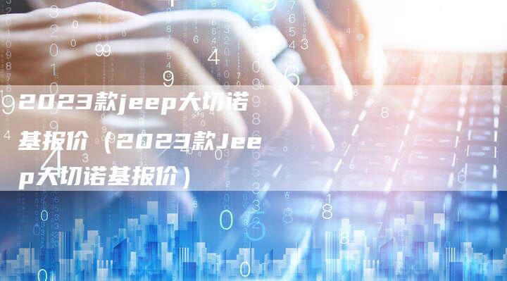 2023款jeep大切诺基报价(2023款Jeep大切诺基报价)-新时代汽车网