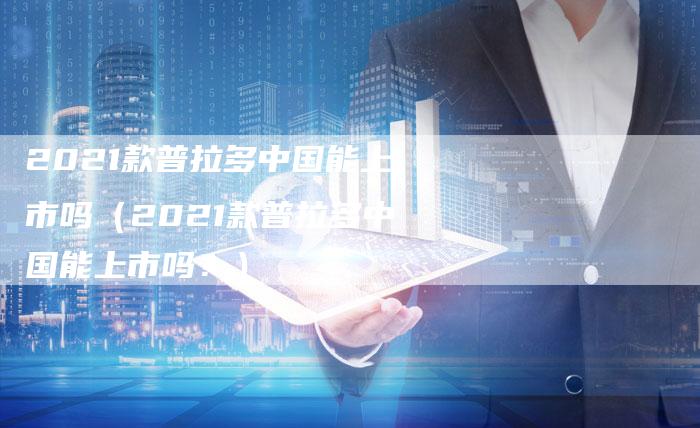 2021款普拉多中国能上市吗(2021款普拉多中国能上市吗?)-新时代汽车网