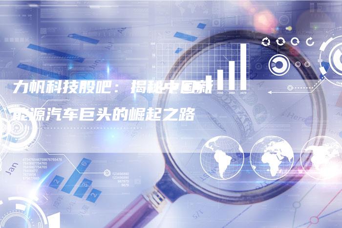 力帆科技股吧:揭秘中国新能源汽车巨头的崛起之路-新时代汽车网