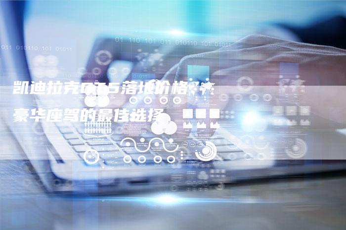 凯迪拉克CT5落地价格:豪华座驾的最佳选择-新时代汽车网