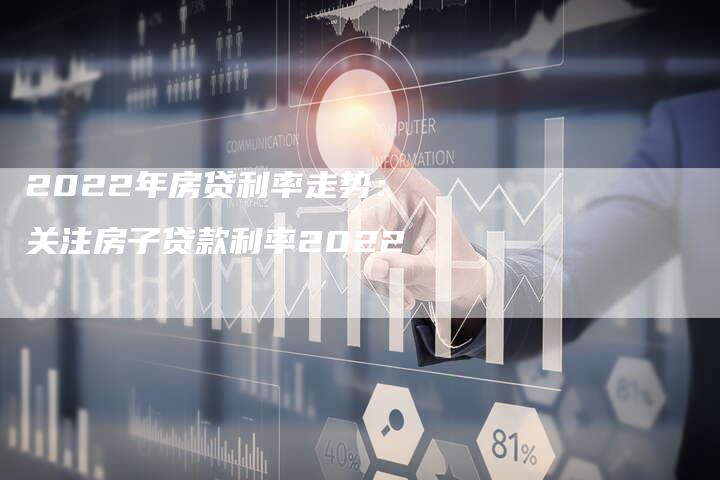 2022年房贷利率走势:关注房子贷款利率2022-新时代汽车网