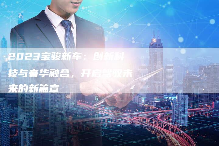 2023宝骏新车:创新科技与奢华融合,开启驾驭未来的新篇章-新时代汽车网