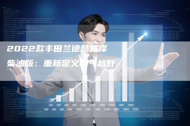 2022款丰田兰德酷路泽柴油版:重新定义霸气越野-新时代汽车网