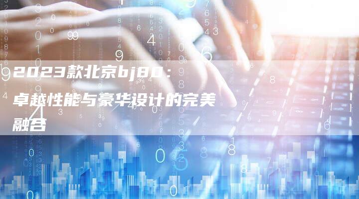 2023款北京bj80:卓越性能与豪华设计的完美融合-新时代汽车网