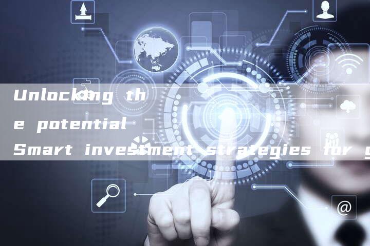 Unlocking the potential Smart investment strategies for growth-新时代汽车网