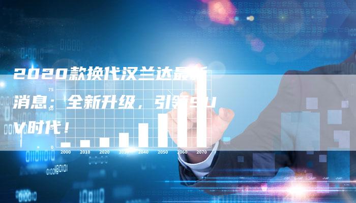 2020款换代汉兰达最新消息:全新升级,引领SUV时代!-新时代汽车网