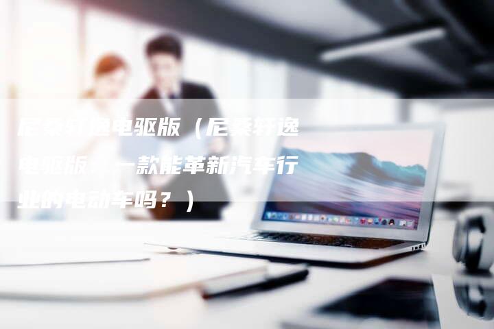 尼桑轩逸电驱版(尼桑轩逸电驱版:一款能革新汽车行业的电动车吗?)-新时代汽车网