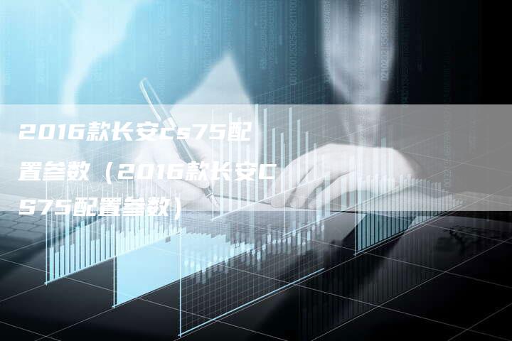 2016款长安cs75配置参数(2016款长安CS75配置参数)-新时代汽车网