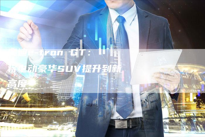 奥迪e-tron GT:将电动豪华SUV提升到新高度-新时代汽车网