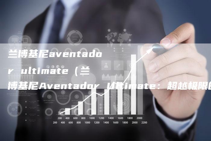 兰博基尼aventador ultimate(兰博基尼Aventador Ultimate:超越极限的终极之作)-新时代汽车网