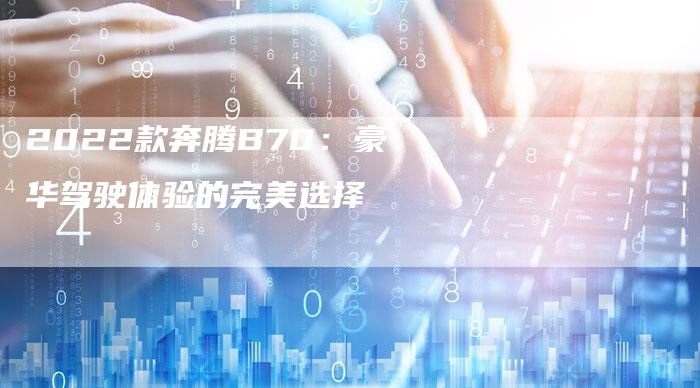 2022款奔腾B70:豪华驾驶体验的完美选择-新时代汽车网