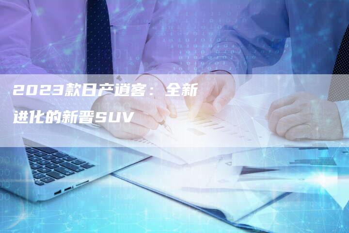 2023款日产逍客:全新进化的新晋SUV-新时代汽车网