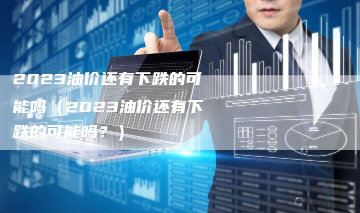 2023油价还有下跌的可能吗(2023油价还有下跌的可能吗?)-新时代汽车网