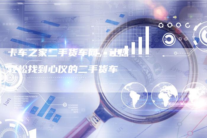 卡车之家二手货车网,让您轻松找到心仪的二手货车-新时代汽车网