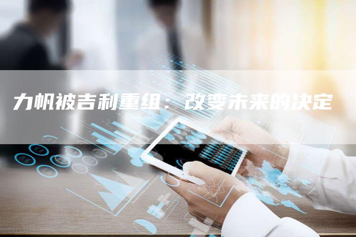 力帆被吉利重组:改变未来的决定-新时代汽车网