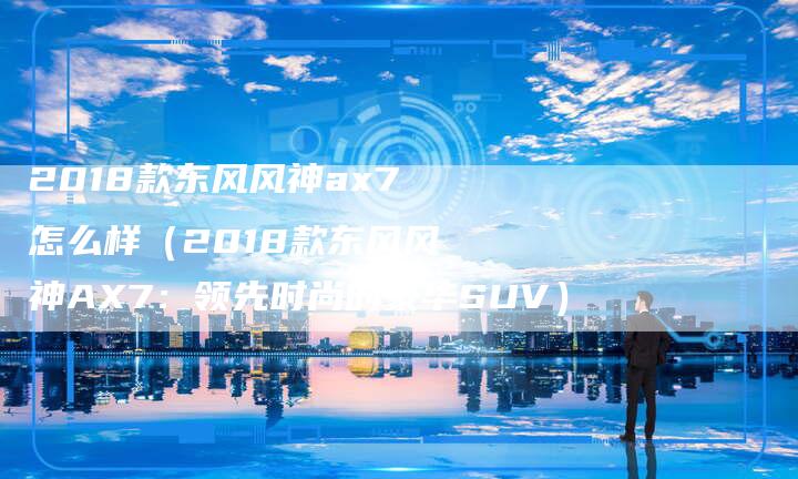 2018款东风风神ax7怎么样(2018款东风风神AX7:领先时尚的豪华SUV)-新时代汽车网