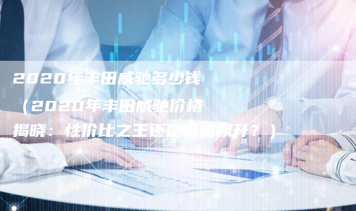 2020年丰田威驰多少钱(2020年丰田威驰价格揭晓:性价比之王还是价格飙升?)-新时代汽车网