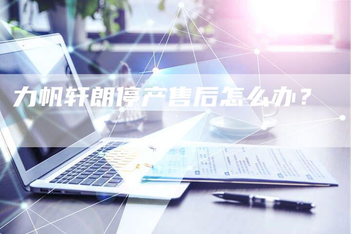 力帆轩朗停产售后怎么办?-新时代汽车网