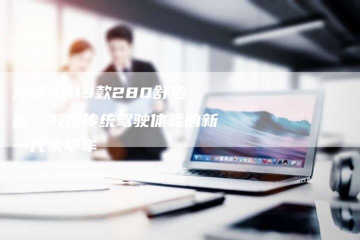 凌渡2019款280舒适版:颠覆传统驾驶体验的新一代豪华车-新时代汽车网