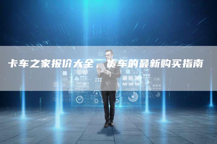 卡车之家报价大全,货车的最新购买指南-新时代汽车网
