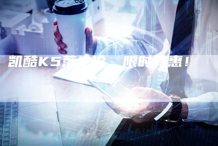 凯酷K5落地价,限时特惠!-新时代汽车网