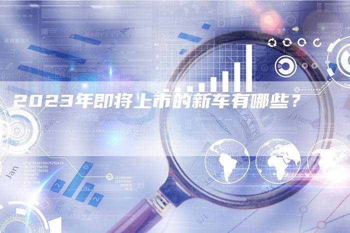 2023年即将上市的新车有哪些?-新时代汽车网