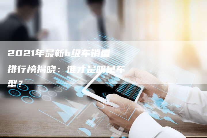 2021年最新b级车销量排行榜揭晓:谁才是明星车型?-新时代汽车网