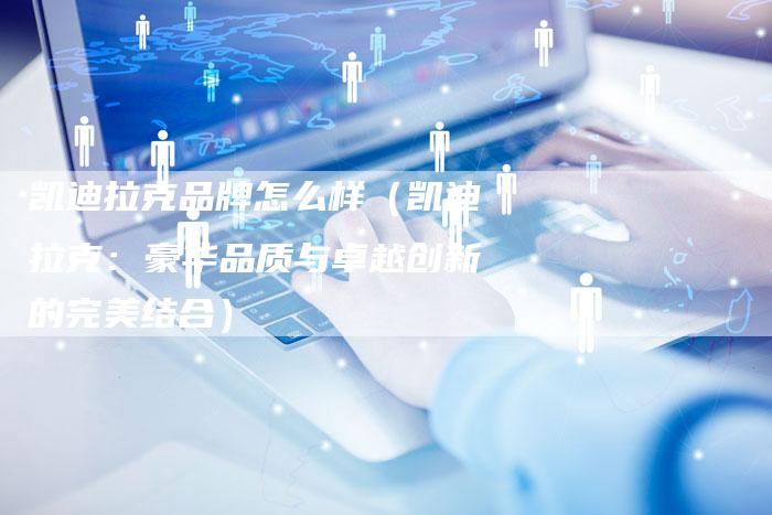 凯迪拉克品牌怎么样(凯迪拉克:豪华品质与卓越创新的完美结合)-新时代汽车网