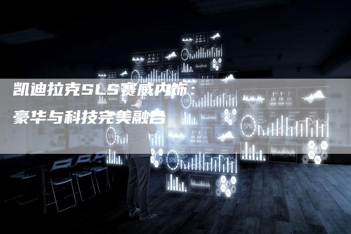 凯迪拉克SLS赛威内饰:豪华与科技完美融合-新时代汽车网