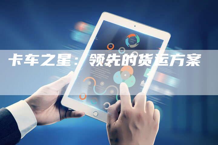 卡车之星:领先的货运方案-新时代汽车网