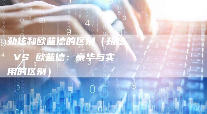 劲炫和欧蓝德的区别(劲炫 VS 欧蓝德:豪华与实用的区别)-新时代汽车网