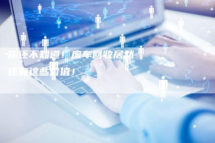 你还不知道!废车回收居然还有这些价值!-新时代汽车网