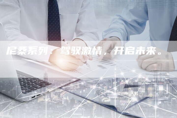 尼桑系列:驾驭激情,开启未来。-新时代汽车网