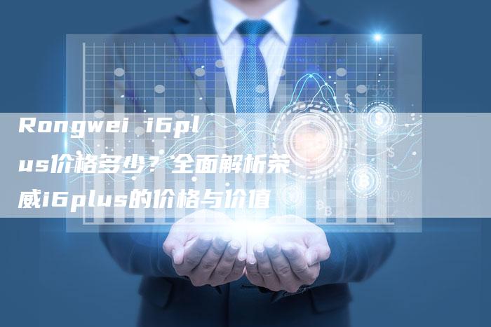 Rongwei i6plus价格多少?全面解析荣威i6plus的价格与价值-新时代汽车网