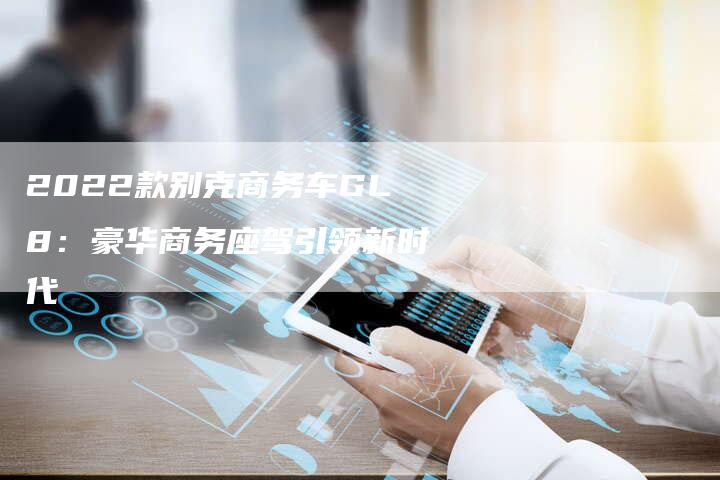 2022款别克商务车GL8:豪华商务座驾引领新时代-新时代汽车网