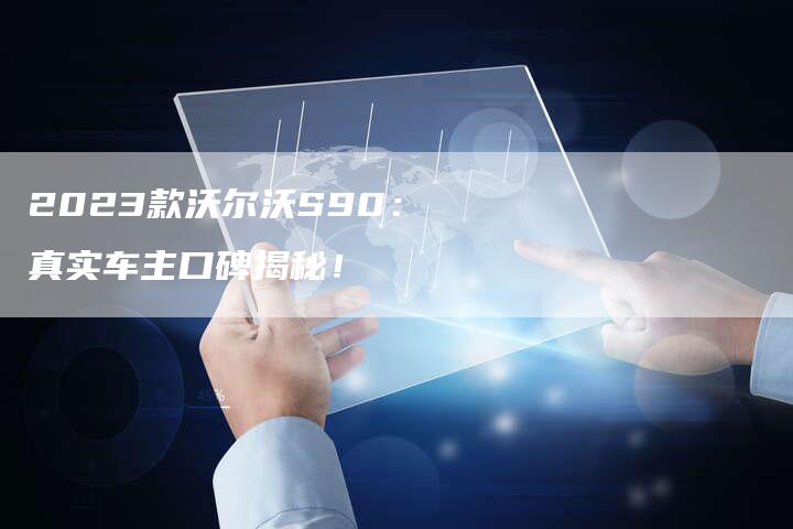 2023款沃尔沃S90:真实车主口碑揭秘!-新时代汽车网