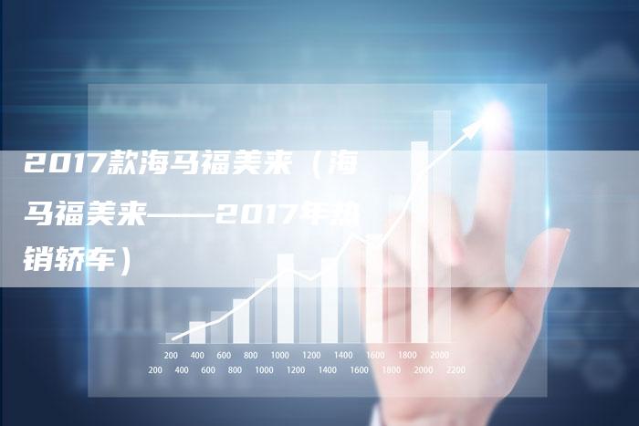 2017款海马福美来(海马福美来——2017年热销轿车)-新时代汽车网