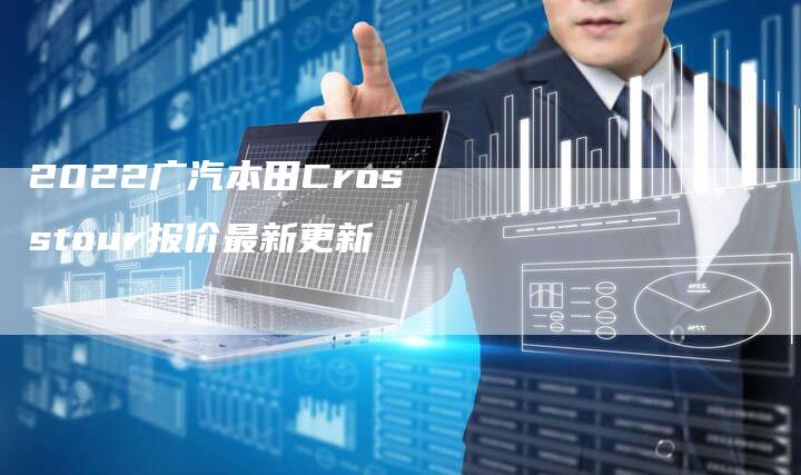 2022广汽本田Crosstour报价最新更新-新时代汽车网