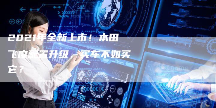 2021年全新上市!本田飞度配置升级,买车不如买它?-新时代汽车网