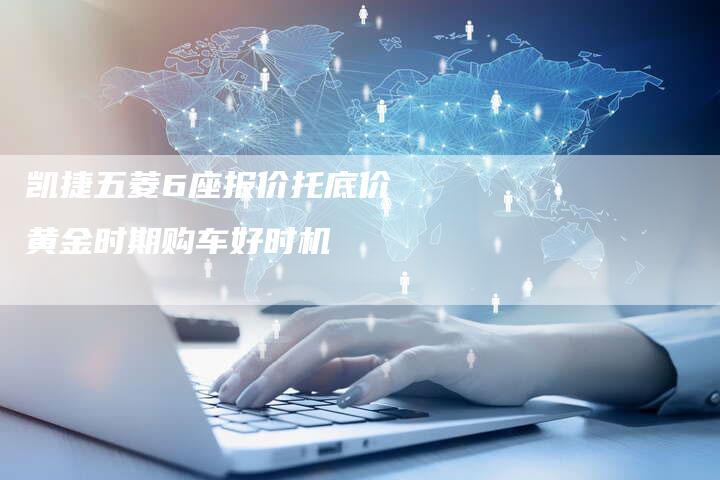 凯捷五菱6座报价托底价 黄金时期购车好时机-新时代汽车网