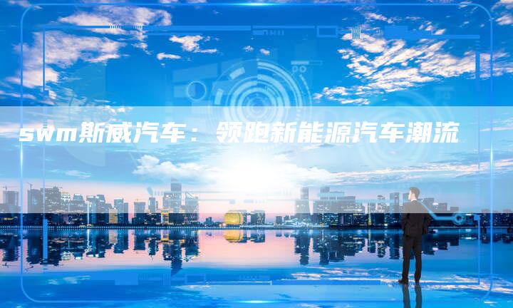 swm斯威汽车:领跑新能源汽车潮流-新时代汽车网