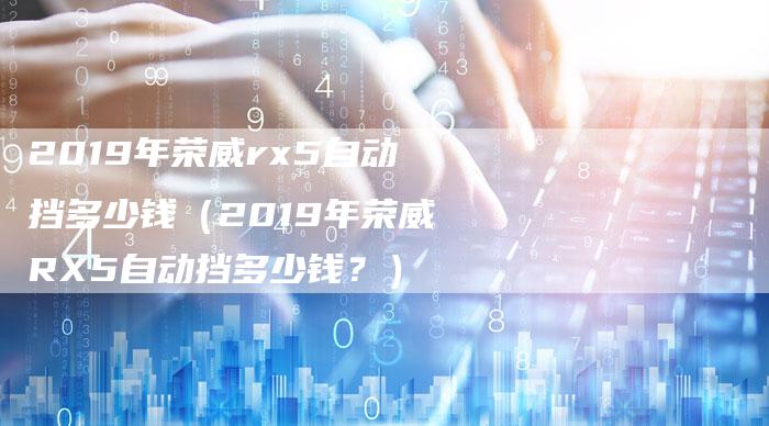 2019年荣威rx5自动挡多少钱(2019年荣威RX5自动挡多少钱?)-新时代汽车网