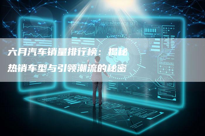 六月汽车销量排行榜:揭秘热销车型与引领潮流的秘密-新时代汽车网