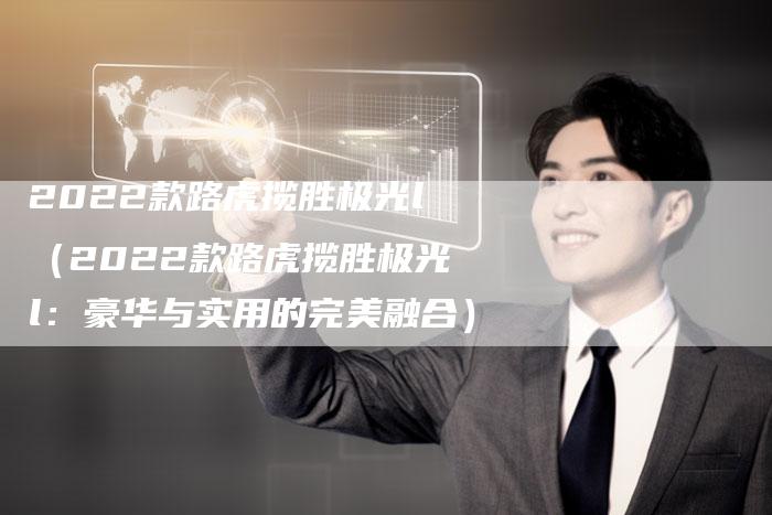 2022款路虎揽胜极光l(2022款路虎揽胜极光l:豪华与实用的完美融合)-新时代汽车网