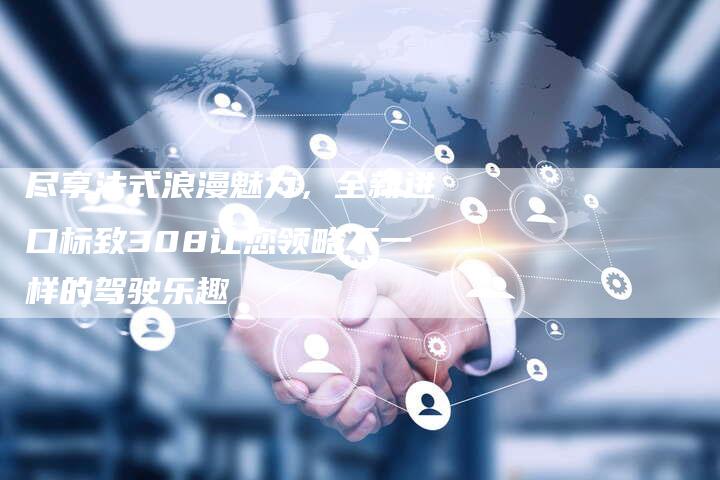 尽享法式浪漫魅力,全新进口标致308让您领略不一样的驾驶乐趣-新时代汽车网