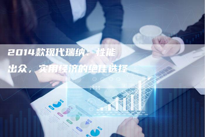 2014款现代瑞纳:性能出众,实用经济的绝佳选择-新时代汽车网