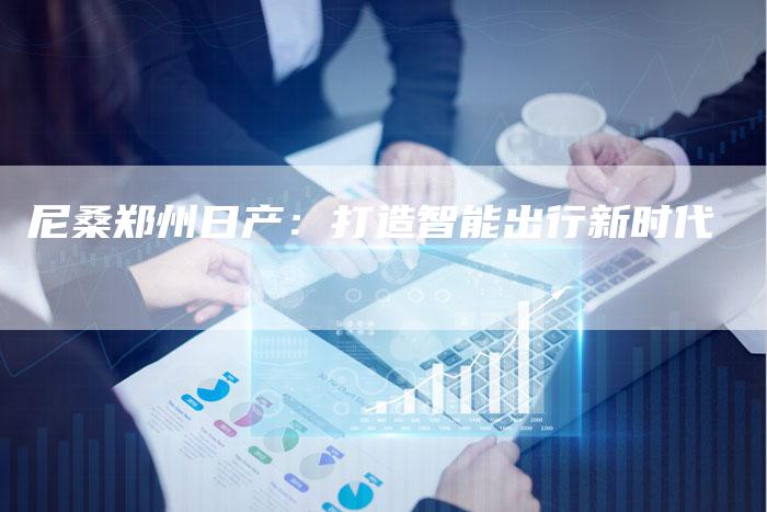 尼桑郑州日产:打造智能出行新时代-新时代汽车网