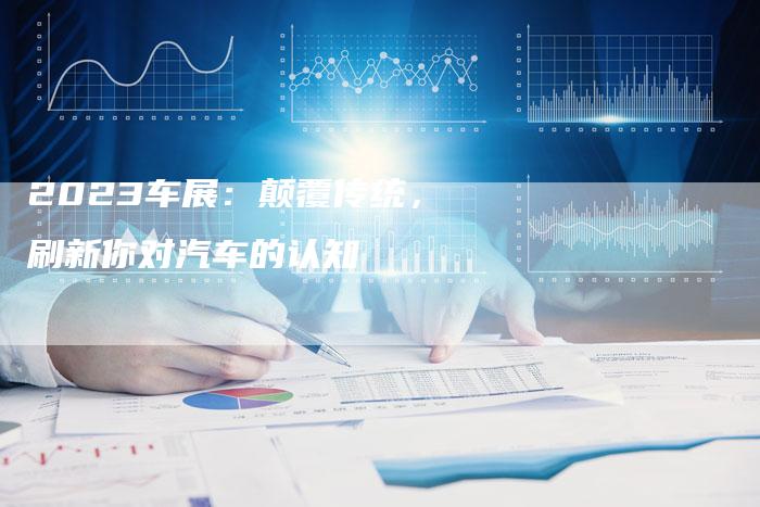 2023车展:颠覆传统,刷新你对汽车的认知-新时代汽车网